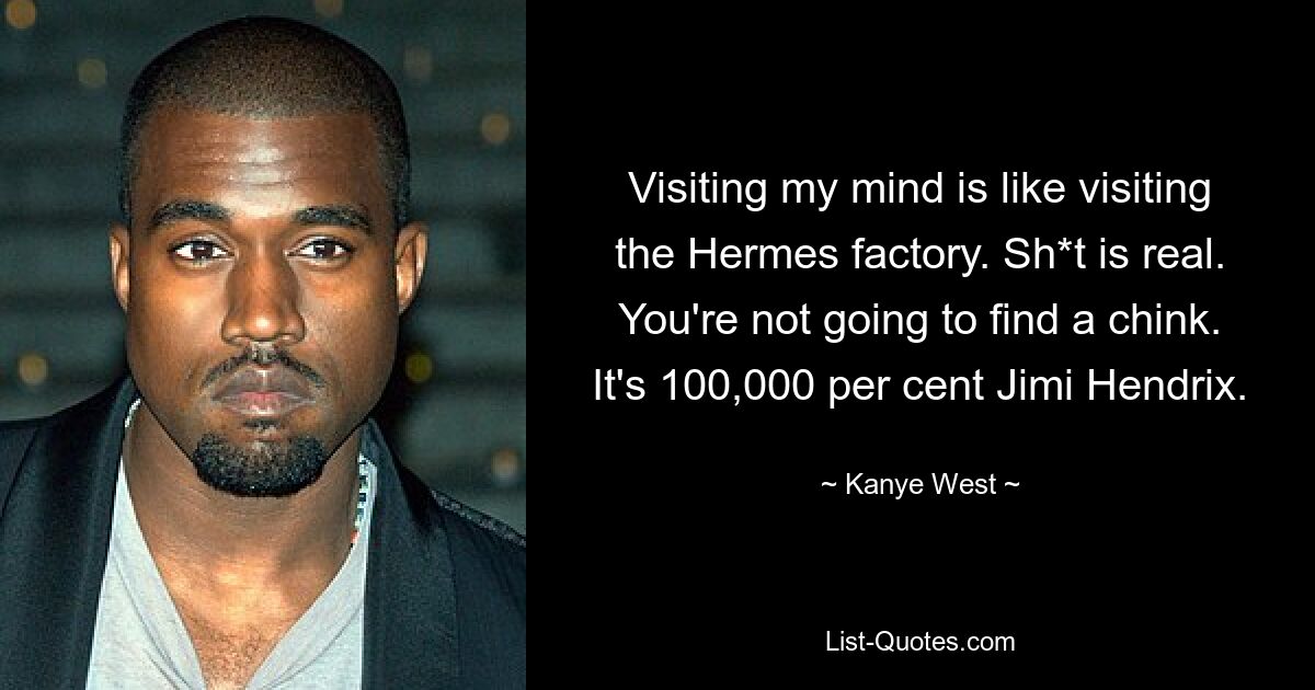 Visiting my mind is like visiting the Hermes factory. Sh*t is real. You're not going to find a chink. It's 100,000 per cent Jimi Hendrix. — © Kanye West