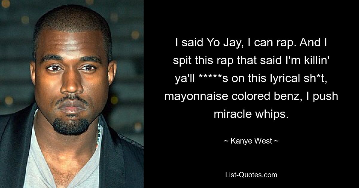 I said Yo Jay, I can rap. And I spit this rap that said I'm killin' ya'll *****s on this lyrical sh*t, mayonnaise colored benz, I push miracle whips. — © Kanye West