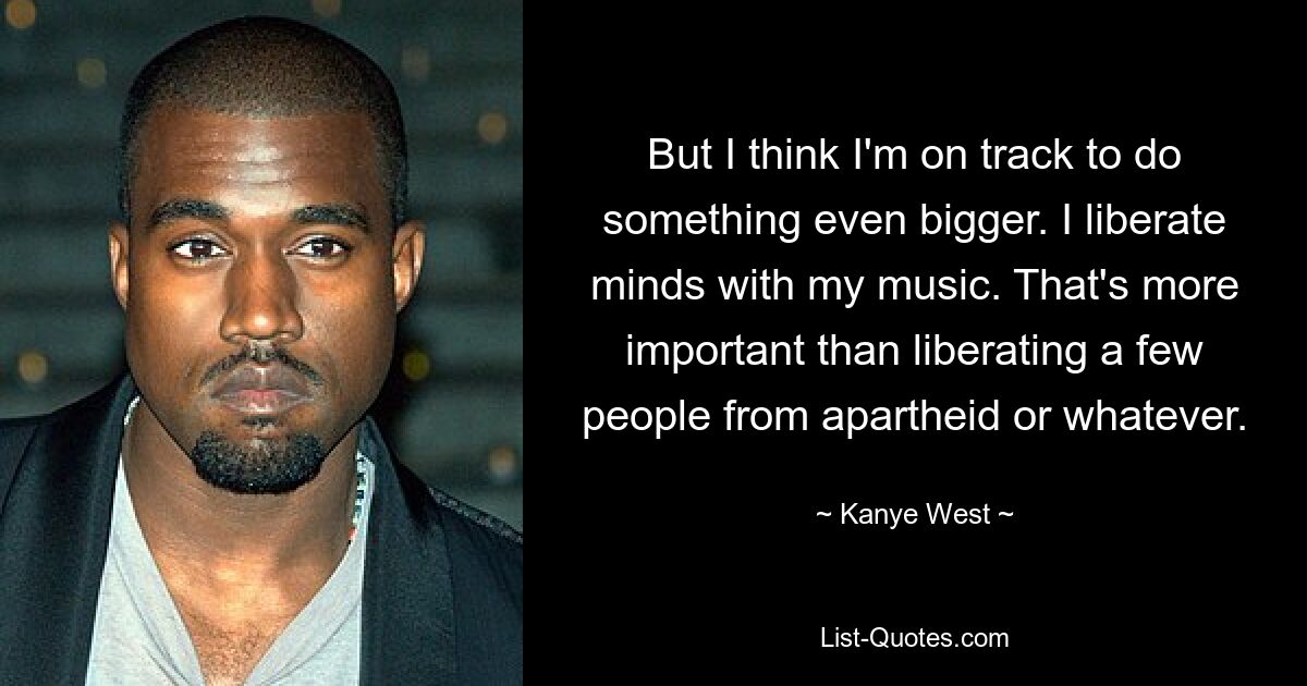 But I think I'm on track to do something even bigger. I liberate minds with my music. That's more important than liberating a few people from apartheid or whatever. — © Kanye West