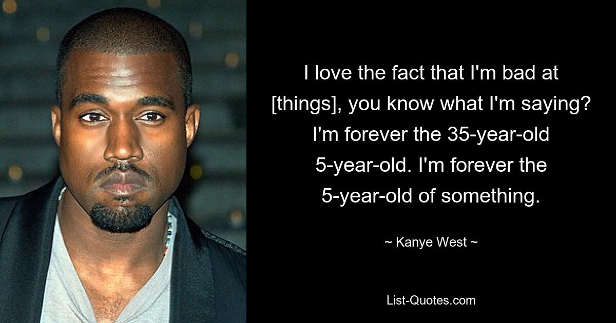 I love the fact that I'm bad at [things], you know what I'm saying? I'm forever the 35-year-old 5-year-old. I'm forever the 5-year-old of something. — © Kanye West