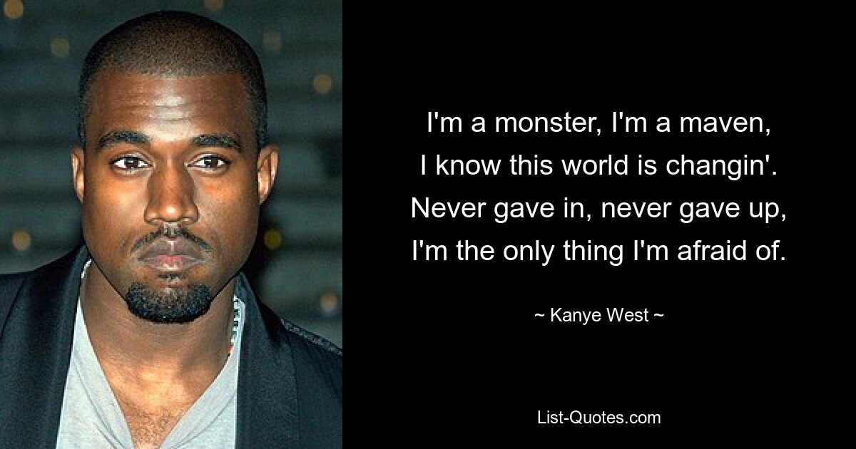 I'm a monster, I'm a maven,
I know this world is changin'.
Never gave in, never gave up,
I'm the only thing I'm afraid of. — © Kanye West