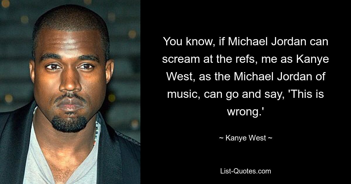 You know, if Michael Jordan can scream at the refs, me as Kanye West, as the Michael Jordan of music, can go and say, 'This is wrong.' — © Kanye West