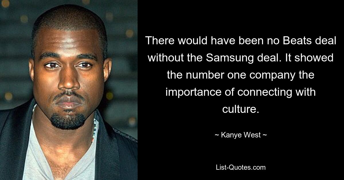 There would have been no Beats deal without the Samsung deal. It showed the number one company the importance of connecting with culture. — © Kanye West