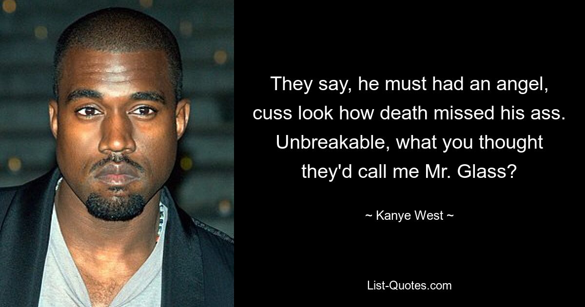 They say, he must had an angel, cuss look how death missed his ass. Unbreakable, what you thought they'd call me Mr. Glass? — © Kanye West