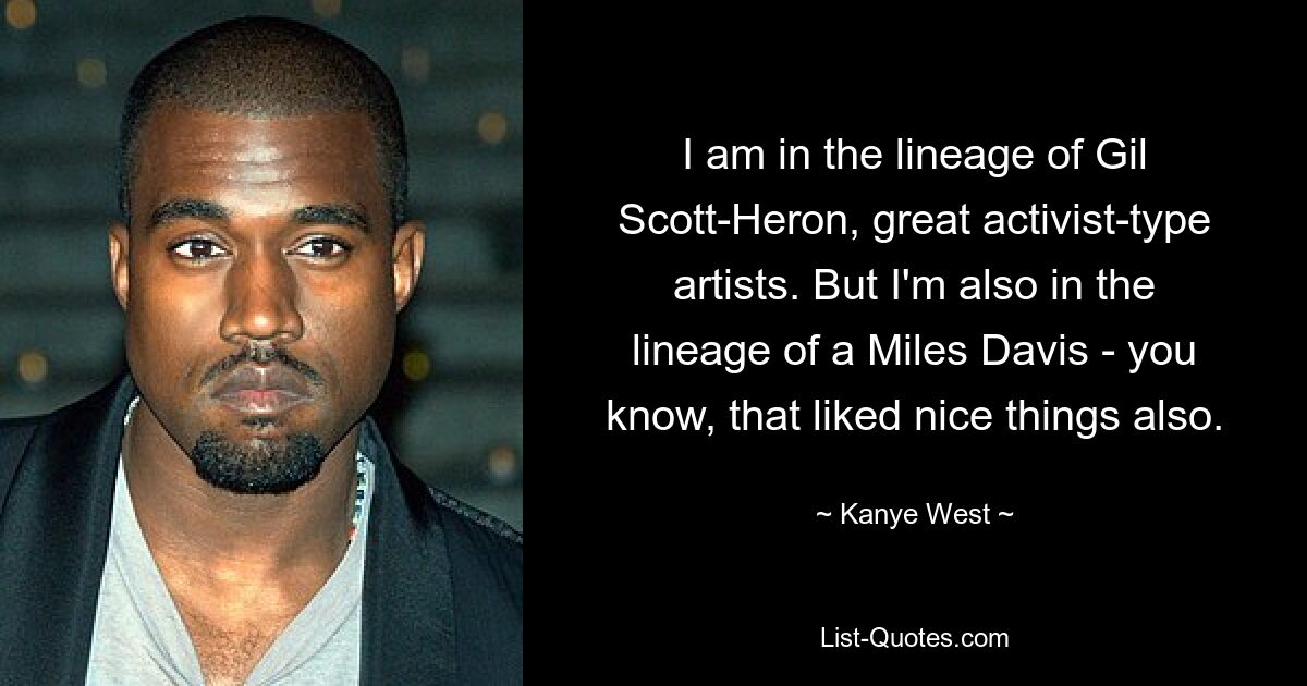 I am in the lineage of Gil Scott-Heron, great activist-type artists. But I'm also in the lineage of a Miles Davis - you know, that liked nice things also. — © Kanye West