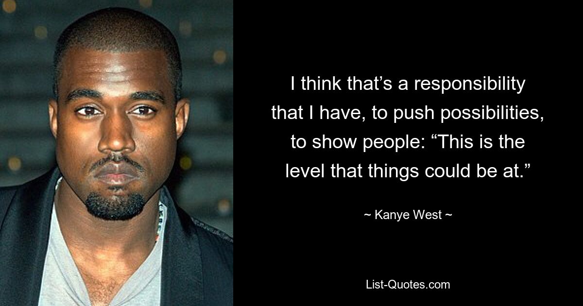 I think that’s a responsibility that I have, to push possibilities, to show people: “This is the level that things could be at.” — © Kanye West