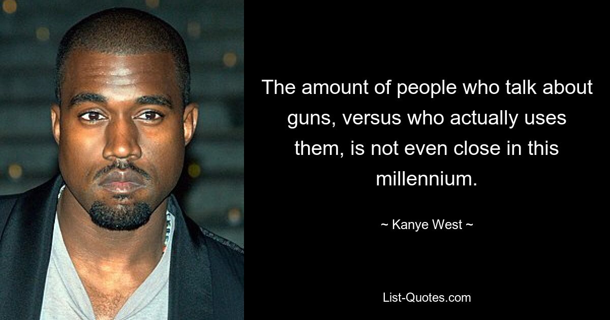 The amount of people who talk about guns, versus who actually uses them, is not even close in this millennium. — © Kanye West