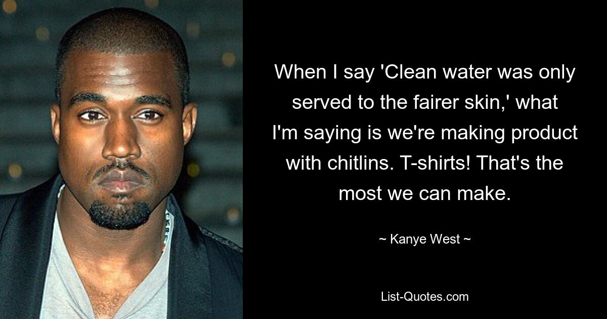 When I say 'Clean water was only served to the fairer skin,' what I'm saying is we're making product with chitlins. T-shirts! That's the most we can make. — © Kanye West