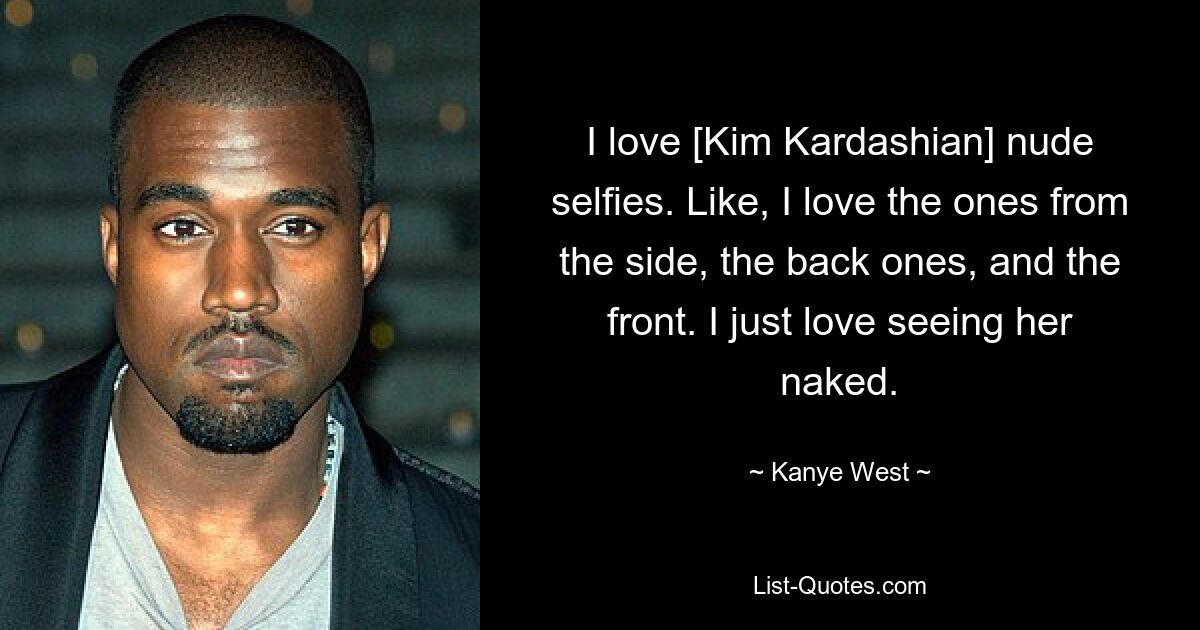 I love [Kim Kardashian] nude selfies. Like, I love the ones from the side, the back ones, and the front. I just love seeing her naked. — © Kanye West