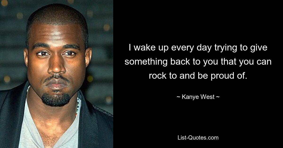 I wake up every day trying to give something back to you that you can rock to and be proud of. — © Kanye West