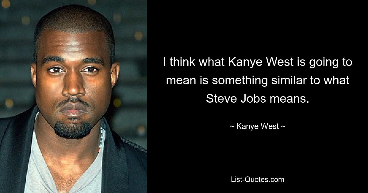 I think what Kanye West is going to mean is something similar to what Steve Jobs means. — © Kanye West