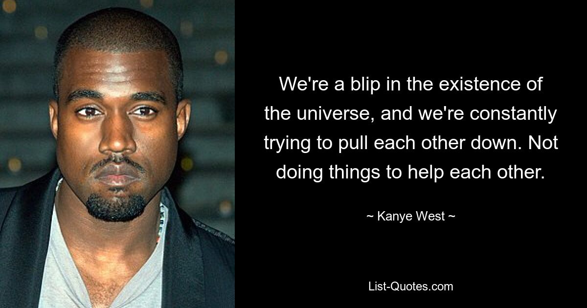 We're a blip in the existence of the universe, and we're constantly trying to pull each other down. Not doing things to help each other. — © Kanye West