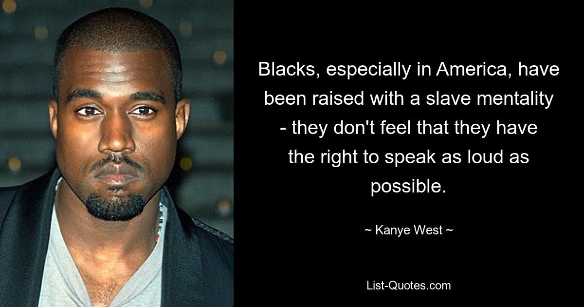 Blacks, especially in America, have been raised with a slave mentality - they don't feel that they have the right to speak as loud as possible. — © Kanye West