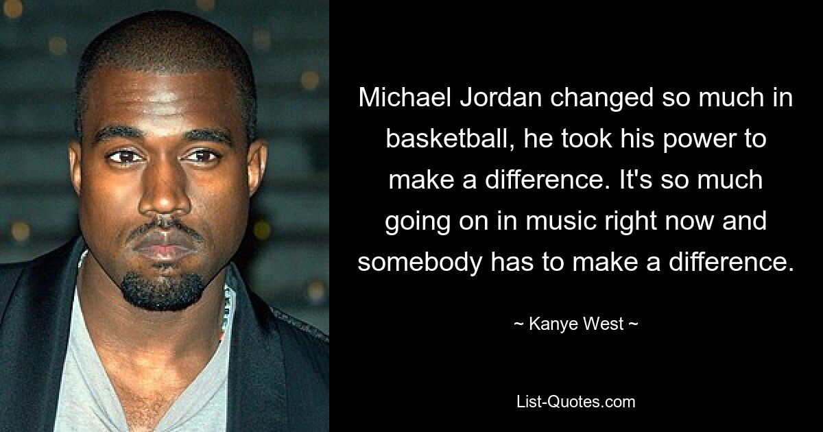 Michael Jordan changed so much in basketball, he took his power to make a difference. It's so much going on in music right now and somebody has to make a difference. — © Kanye West