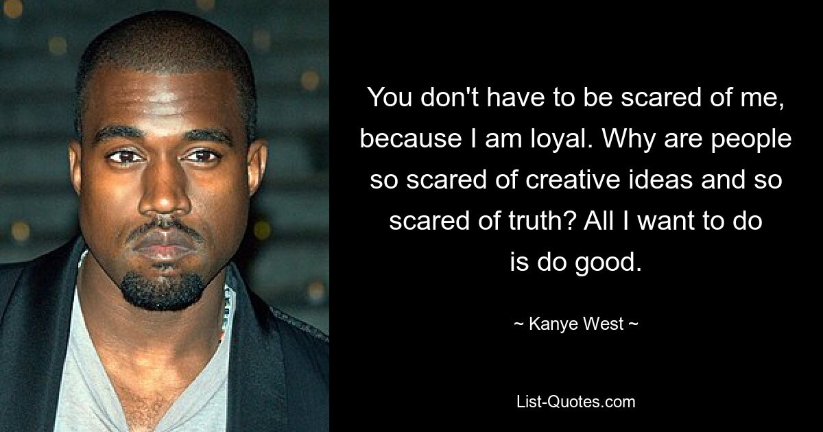 You don't have to be scared of me, because I am loyal. Why are people so scared of creative ideas and so scared of truth? All I want to do is do good. — © Kanye West