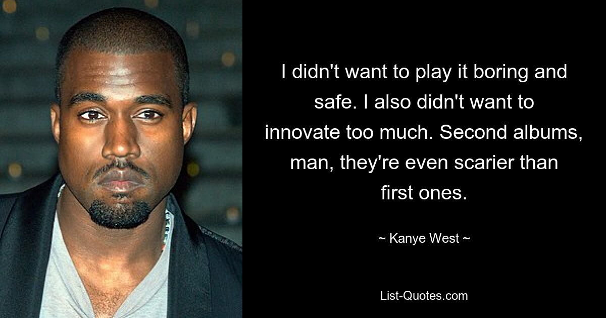 I didn't want to play it boring and safe. I also didn't want to innovate too much. Second albums, man, they're even scarier than first ones. — © Kanye West