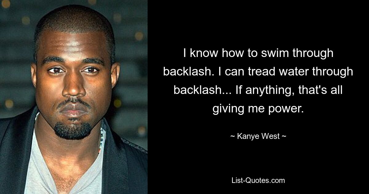 I know how to swim through backlash. I can tread water through backlash... If anything, that's all giving me power. — © Kanye West