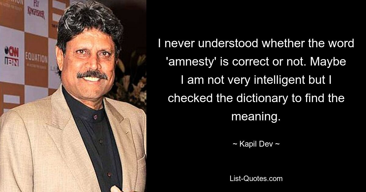 I never understood whether the word 'amnesty' is correct or not. Maybe I am not very intelligent but I checked the dictionary to find the meaning. — © Kapil Dev