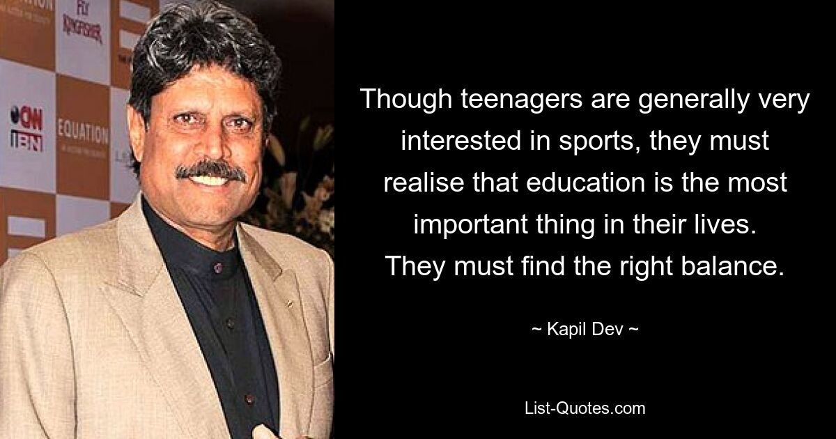 Though teenagers are generally very interested in sports, they must realise that education is the most important thing in their lives. They must find the right balance. — © Kapil Dev