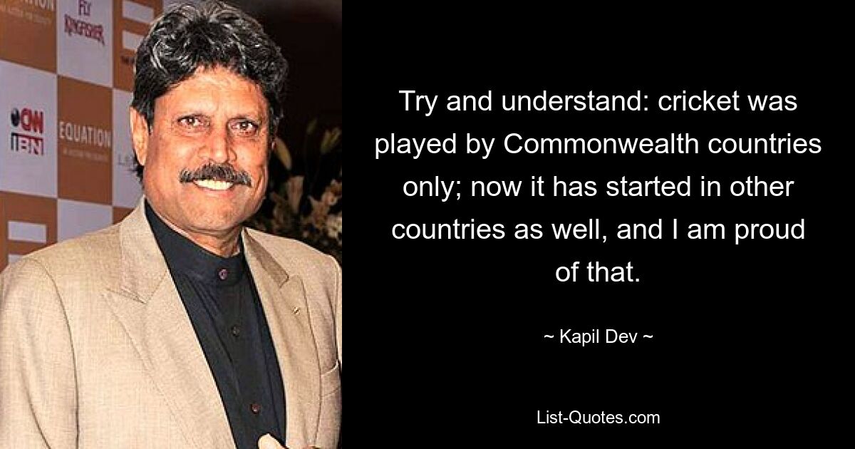 Try and understand: cricket was played by Commonwealth countries only; now it has started in other countries as well, and I am proud of that. — © Kapil Dev