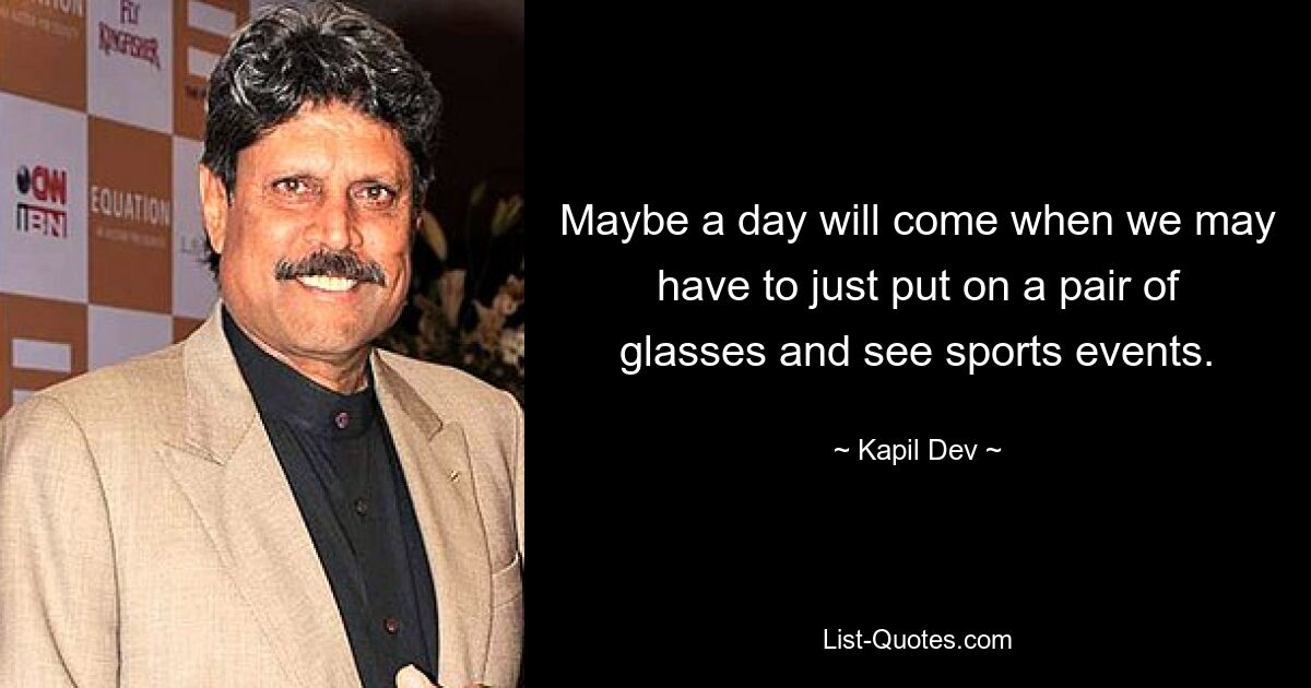 Maybe a day will come when we may have to just put on a pair of glasses and see sports events. — © Kapil Dev