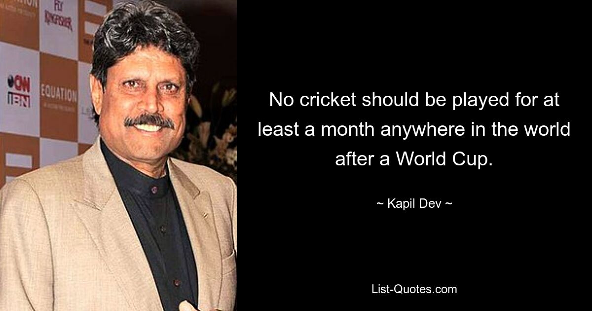 No cricket should be played for at least a month anywhere in the world after a World Cup. — © Kapil Dev