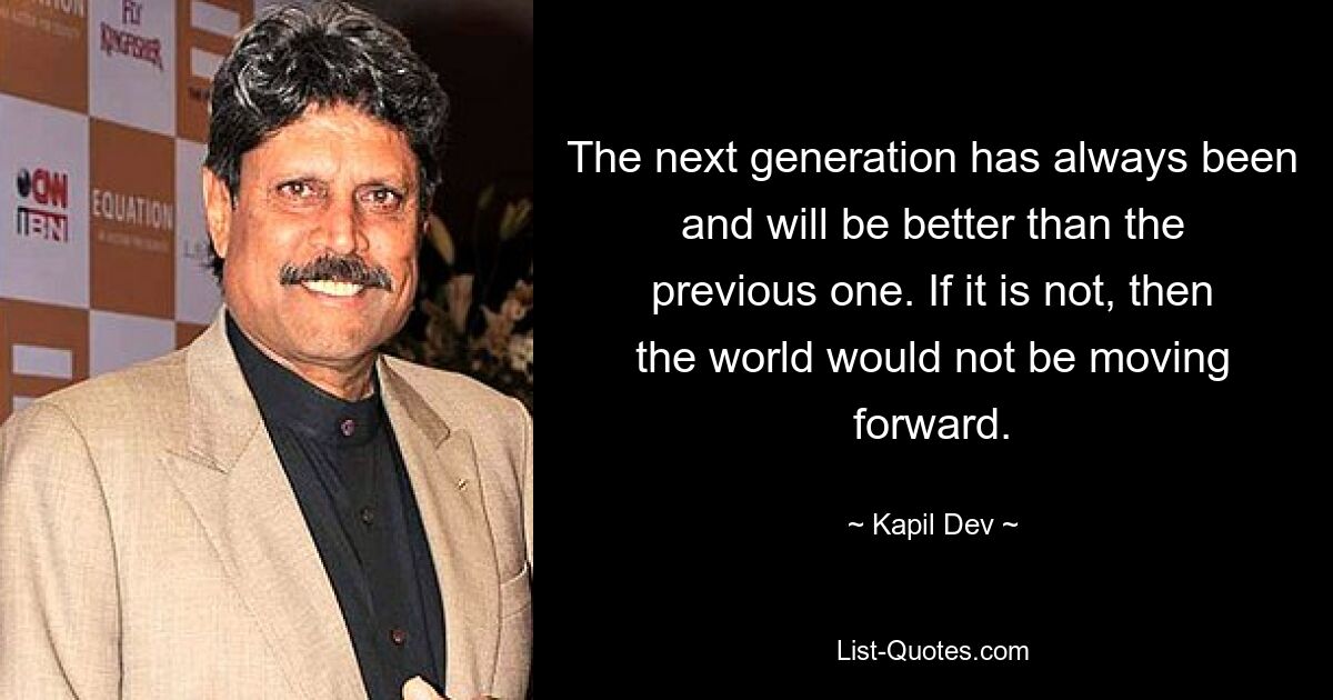 The next generation has always been and will be better than the previous one. If it is not, then the world would not be moving forward. — © Kapil Dev