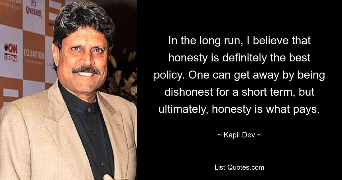 In the long run, I believe that honesty is definitely the best policy. One can get away by being dishonest for a short term, but ultimately, honesty is what pays. — © Kapil Dev