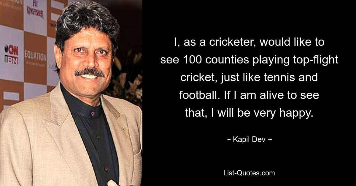 I, as a cricketer, would like to see 100 counties playing top-flight cricket, just like tennis and football. If I am alive to see that, I will be very happy. — © Kapil Dev