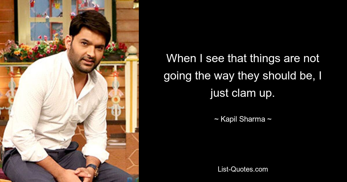 When I see that things are not going the way they should be, I just clam up. — © Kapil Sharma