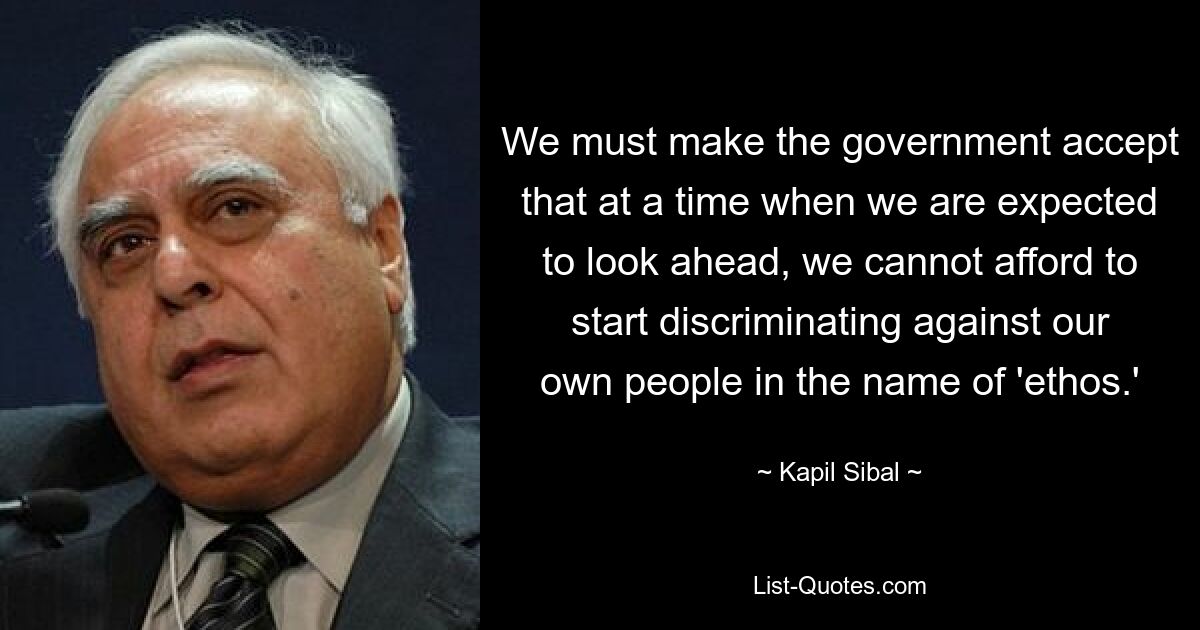 We must make the government accept that at a time when we are expected to look ahead, we cannot afford to start discriminating against our own people in the name of 'ethos.' — © Kapil Sibal