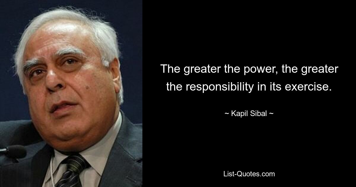 The greater the power, the greater the responsibility in its exercise. — © Kapil Sibal