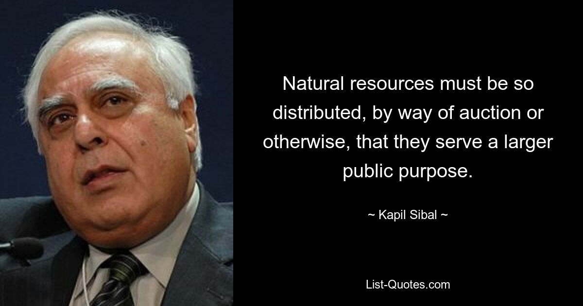 Natural resources must be so distributed, by way of auction or otherwise, that they serve a larger public purpose. — © Kapil Sibal