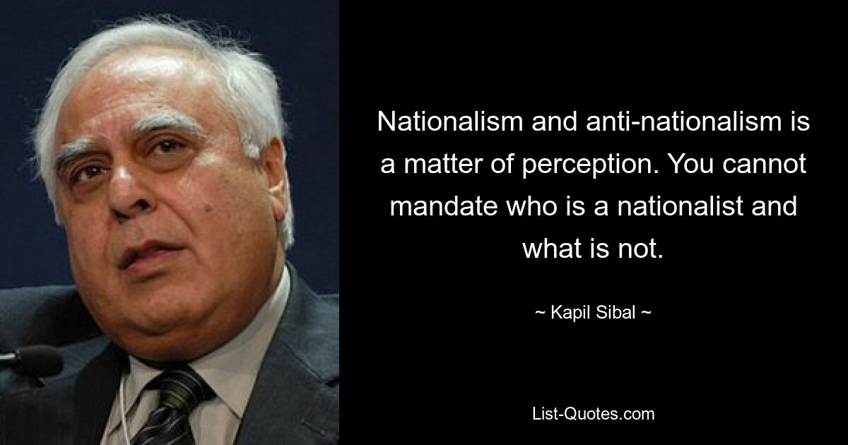 Nationalism and anti-nationalism is a matter of perception. You cannot mandate who is a nationalist and what is not. — © Kapil Sibal