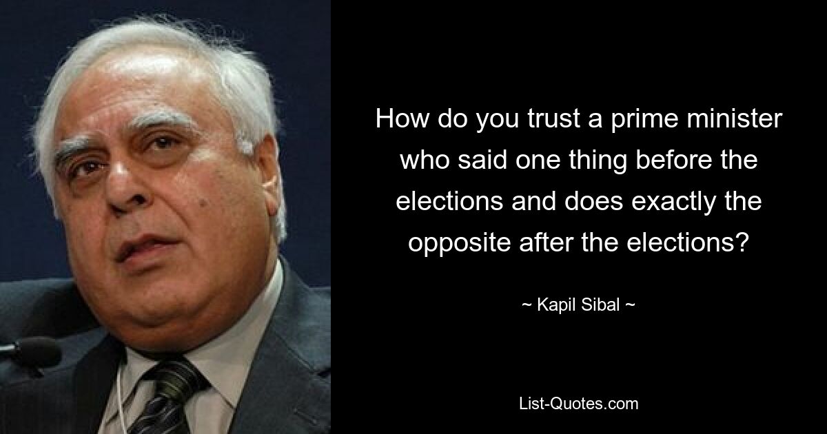 How do you trust a prime minister who said one thing before the elections and does exactly the opposite after the elections? — © Kapil Sibal