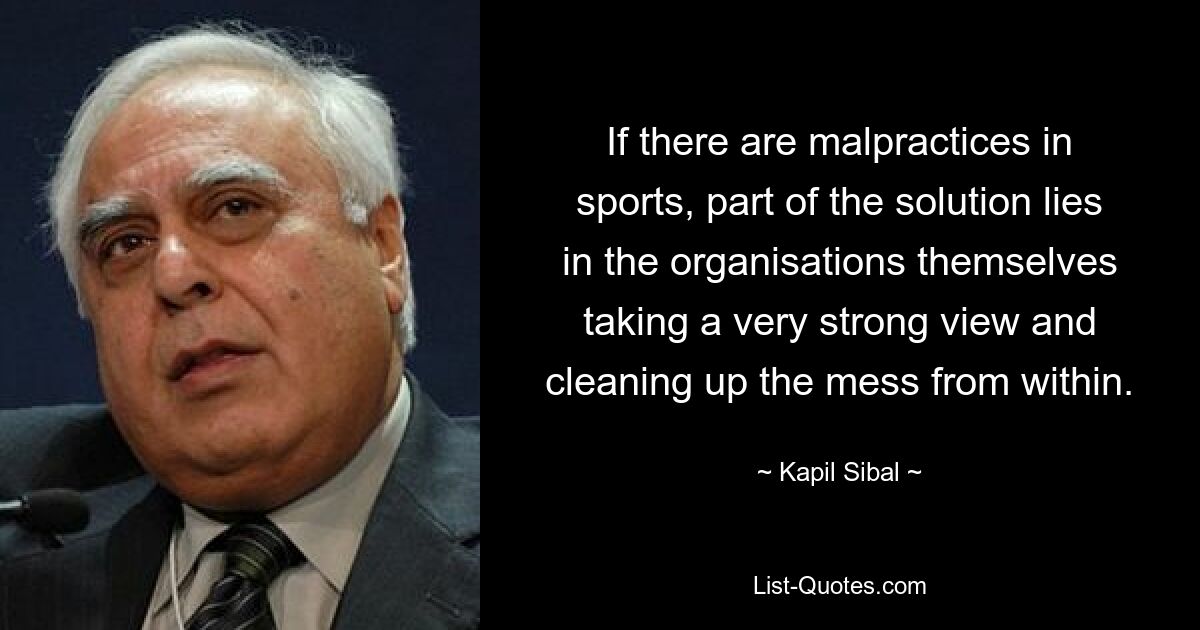 If there are malpractices in sports, part of the solution lies in the organisations themselves taking a very strong view and cleaning up the mess from within. — © Kapil Sibal