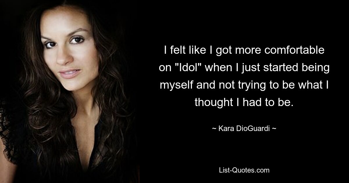 I felt like I got more comfortable on "Idol" when I just started being myself and not trying to be what I thought I had to be. — © Kara DioGuardi