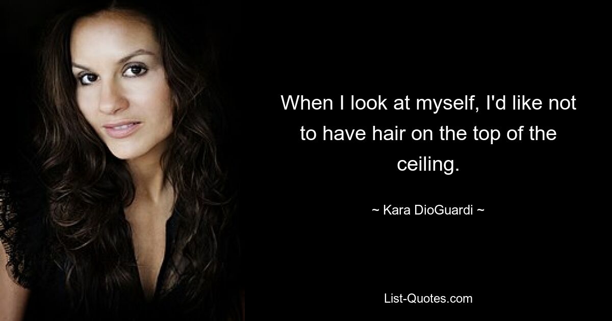 When I look at myself, I'd like not to have hair on the top of the ceiling. — © Kara DioGuardi