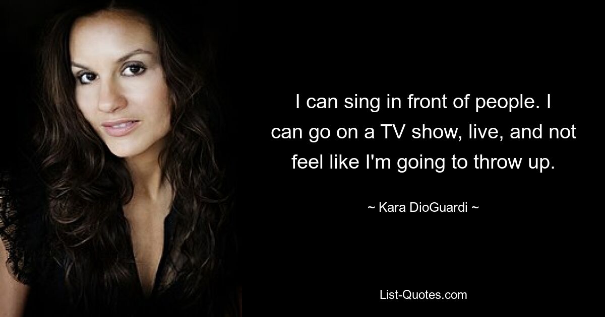 I can sing in front of people. I can go on a TV show, live, and not feel like I'm going to throw up. — © Kara DioGuardi