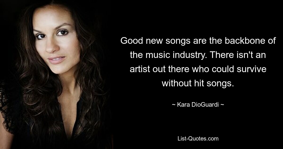 Good new songs are the backbone of the music industry. There isn't an artist out there who could survive without hit songs. — © Kara DioGuardi