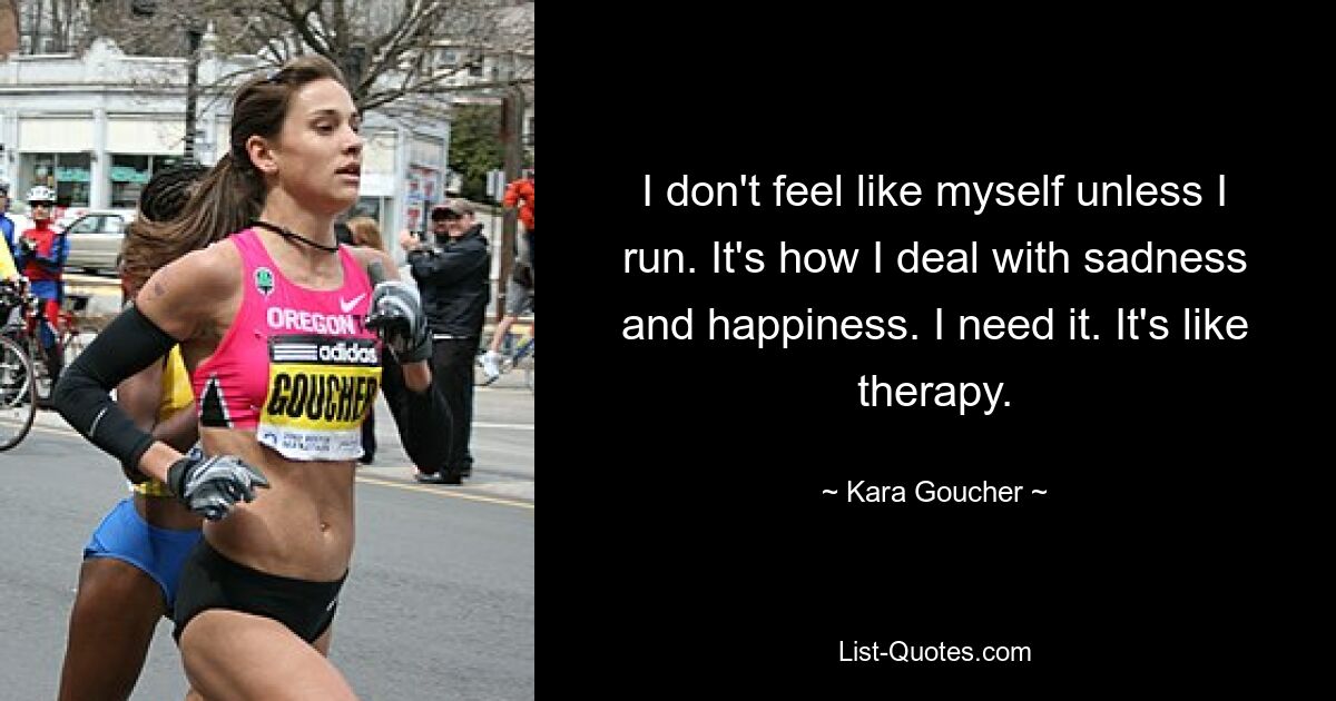 I don't feel like myself unless I run. It's how I deal with sadness and happiness. I need it. It's like therapy. — © Kara Goucher