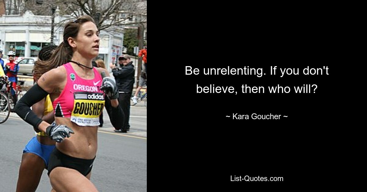 Be unrelenting. If you don't believe, then who will? — © Kara Goucher