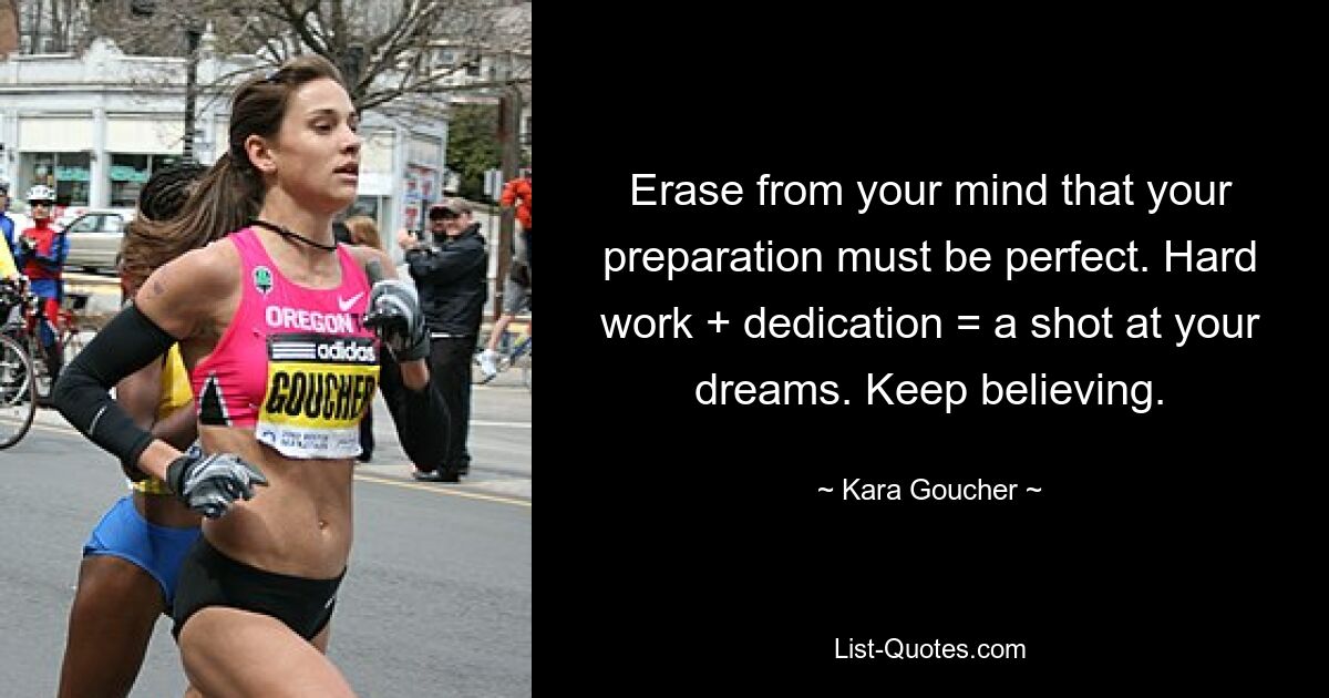 Erase from your mind that your preparation must be perfect. Hard work + dedication = a shot at your dreams. Keep believing. — © Kara Goucher