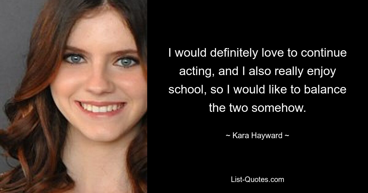 I would definitely love to continue acting, and I also really enjoy school, so I would like to balance the two somehow. — © Kara Hayward