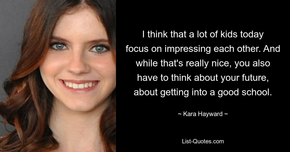 I think that a lot of kids today focus on impressing each other. And while that's really nice, you also have to think about your future, about getting into a good school. — © Kara Hayward