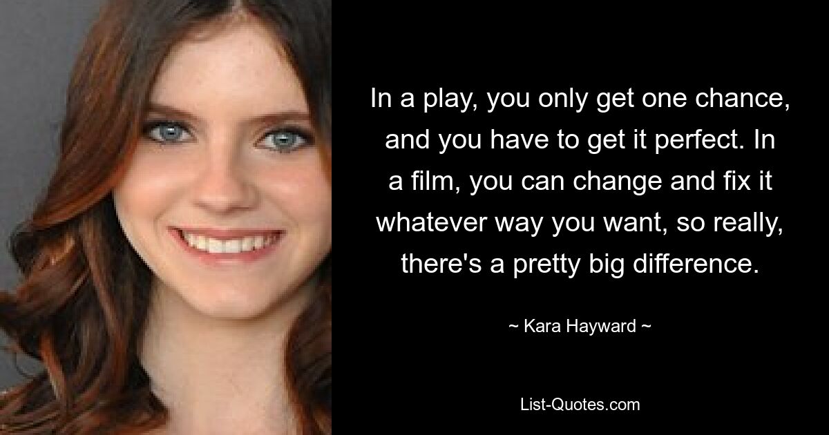 In a play, you only get one chance, and you have to get it perfect. In a film, you can change and fix it whatever way you want, so really, there's a pretty big difference. — © Kara Hayward