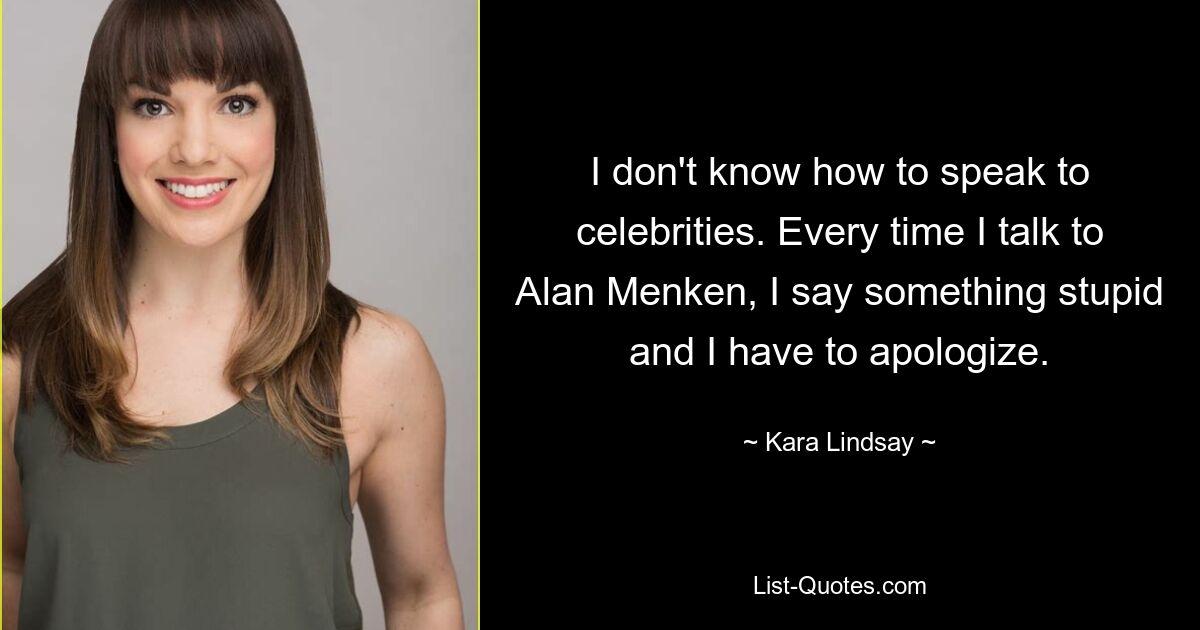 I don't know how to speak to celebrities. Every time I talk to Alan Menken, I say something stupid and I have to apologize. — © Kara Lindsay