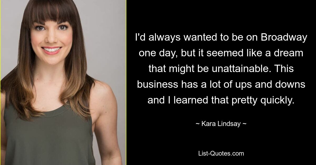 I'd always wanted to be on Broadway one day, but it seemed like a dream that might be unattainable. This business has a lot of ups and downs and I learned that pretty quickly. — © Kara Lindsay