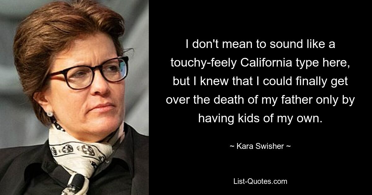 I don't mean to sound like a touchy-feely California type here, but I knew that I could finally get over the death of my father only by having kids of my own. — © Kara Swisher