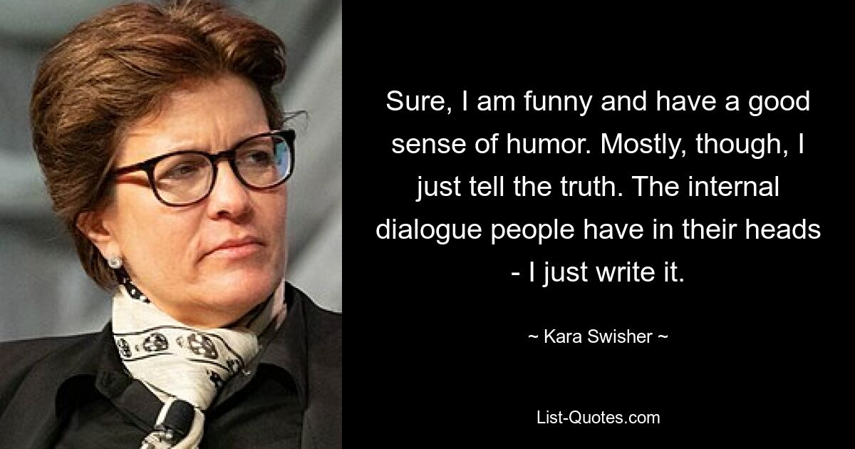 Sure, I am funny and have a good sense of humor. Mostly, though, I just tell the truth. The internal dialogue people have in their heads - I just write it. — © Kara Swisher